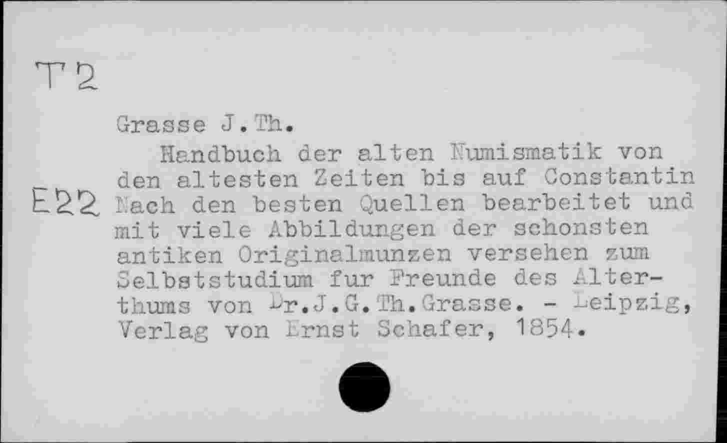 ﻿Grasse J.Th.
Handbuch der alten Numismatik von den ältesten Zeiten bis auf Constantin lach den besten Quellen bearbeitet und mit viele Abbildungen der schönsten antiken Originalmunzen versehen zum Selbststudium fur Freunde des Alter-thums von ur.J.G.Th.Grasse. - Leipzig, Verlag von Ernst Schafer, 1854.